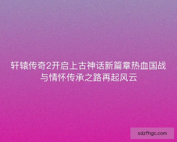 轩辕传奇2开启上古神话新篇章热血国战与情怀传承之路再起风云