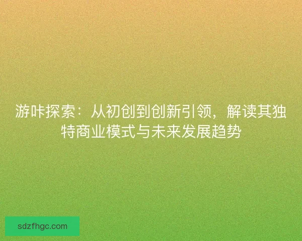 游咔探索：从初创到创新引领，解读其独特商业模式与未来发展趋势