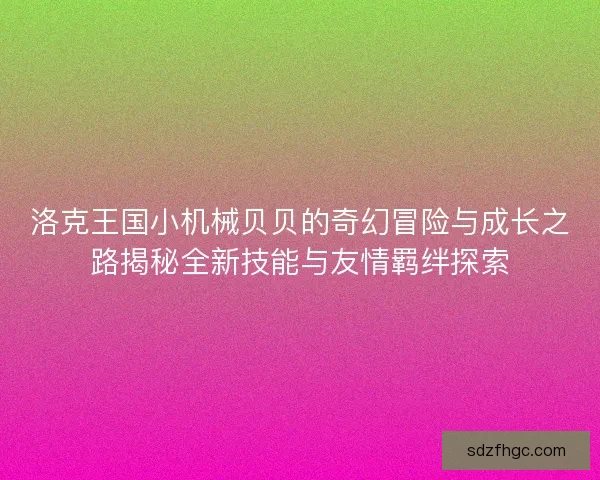 洛克王国小机械贝贝的奇幻冒险与成长之路揭秘全新技能与友情羁绊探索