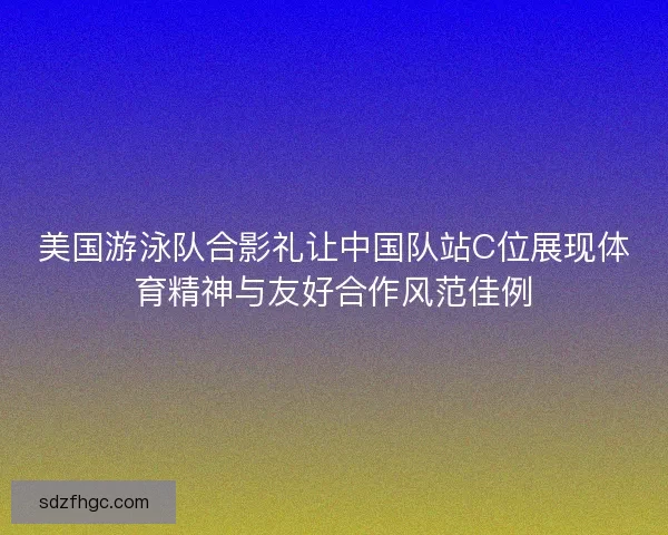 美国游泳队合影礼让中国队站C位展现体育精神与友好合作风范佳例