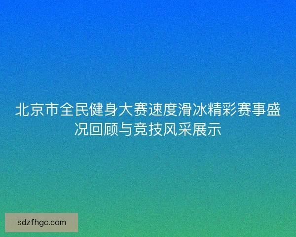 北京市全民健身大赛速度滑冰精彩赛事盛况回顾与竞技风采展示
