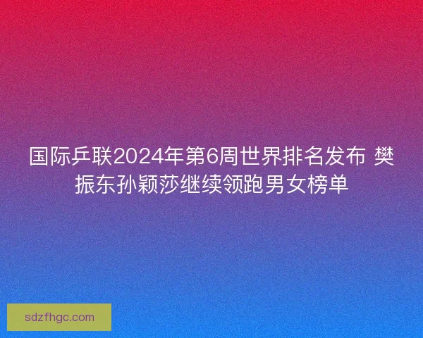 国际乒联2024年第6周世界排名发布 樊振东孙颖莎继续领跑男女榜单