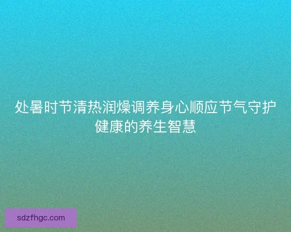 处暑时节清热润燥调养身心顺应节气守护健康的养生智慧 处暑时节清热润燥调养身心顺应节气守护健康的养生智慧