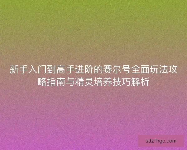 新手入门到高手进阶的赛尔号全面玩法攻略指南与精灵培养技巧解析