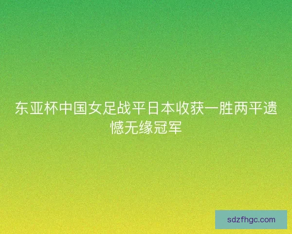 东亚杯中国女足战平日本收获一胜两平遗憾无缘冠军 东亚杯中国女足战平日本收获一胜两平遗憾无缘冠军