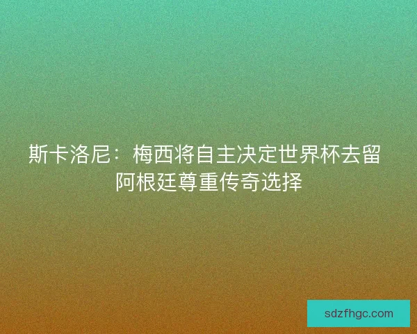 斯卡洛尼：梅西将自主决定世界杯去留 阿根廷尊重传奇选择