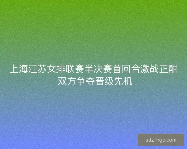 上海江苏女排联赛半决赛首回合激战正酣 双方争夺晋级先机 上海江苏女排联赛半决赛首回合激战正酣 双方争夺晋级先机
