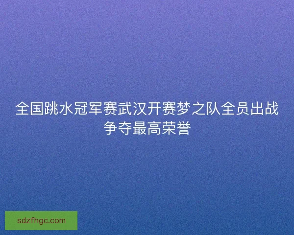 全国跳水冠军赛武汉开赛梦之队全员出战争夺最高荣誉 全国跳水冠军赛武汉开赛梦之队全员出战争夺最高荣誉