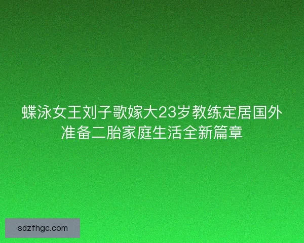蝶泳女王刘子歌嫁大23岁教练定居国外准备二胎家庭生活全新篇章 蝶泳女王刘子歌嫁大23岁教练定居国外准备二胎家庭生活全新篇章