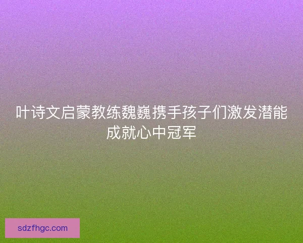 叶诗文启蒙教练魏巍携手孩子们激发潜能成就心中冠军