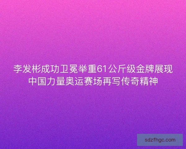李发彬成功卫冕举重61公斤级金牌展现中国力量奥运赛场再写传奇精神