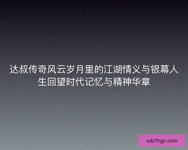 达叔传奇风云岁月里的江湖情义与银幕人生回望时代记忆与精神华章