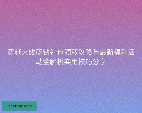 穿越火线蓝钻礼包领取攻略与最新福利活动全解析实用技巧分享