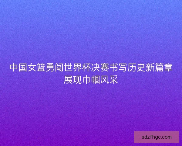 中国女篮勇闯世界杯决赛书写历史新篇章展现巾帼风采