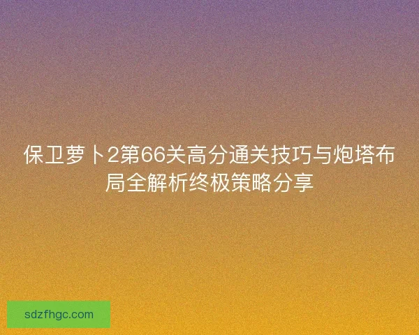 保卫萝卜2第66关高分通关技巧与炮塔布局全解析终极策略分享 保卫萝卜2第66关高分通关技巧与炮塔布局全解析终极策略分享