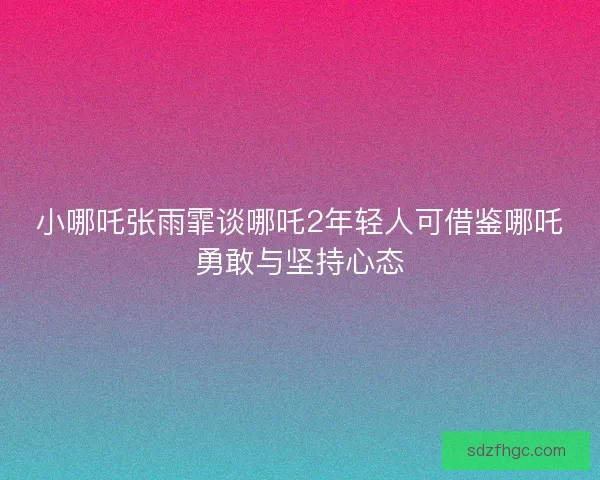 小哪吒张雨霏谈哪吒2年轻人可借鉴哪吒勇敢与坚持心态