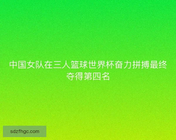 中国女队在三人篮球世界杯奋力拼搏最终夺得第四名 中国女队在三人篮球世界杯奋力拼搏最终夺得第四名