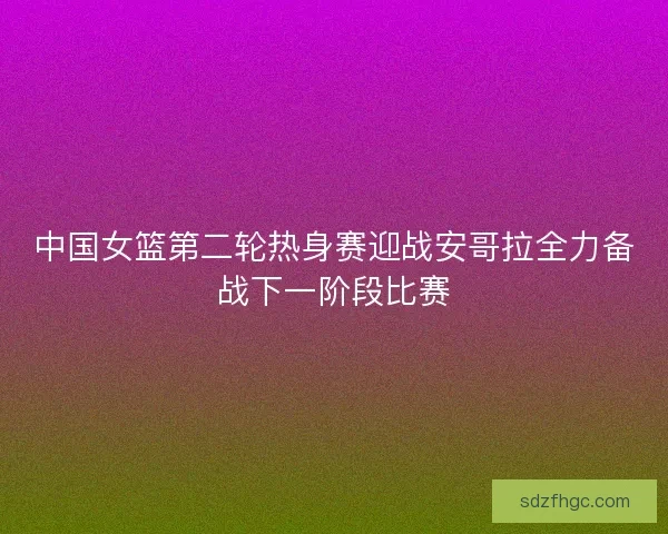 中国女篮第二轮热身赛迎战安哥拉全力备战下一阶段比赛 中国女篮第二轮热身赛迎战安哥拉全力备战下一阶段比赛