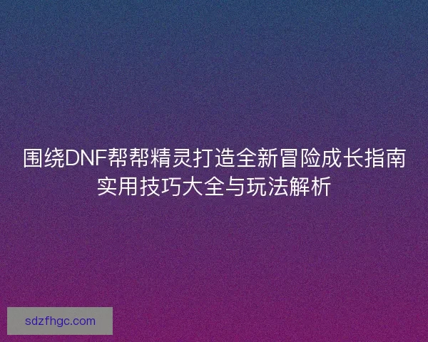 围绕DNF帮帮精灵打造全新冒险成长指南实用技巧大全与玩法解析