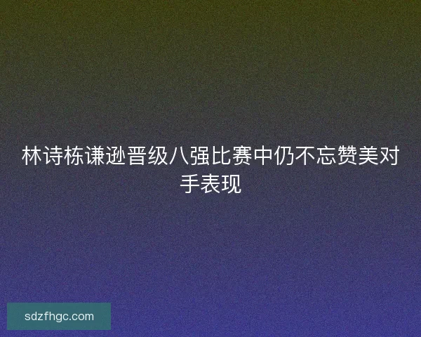 林诗栋谦逊晋级八强比赛中仍不忘赞美对手表现